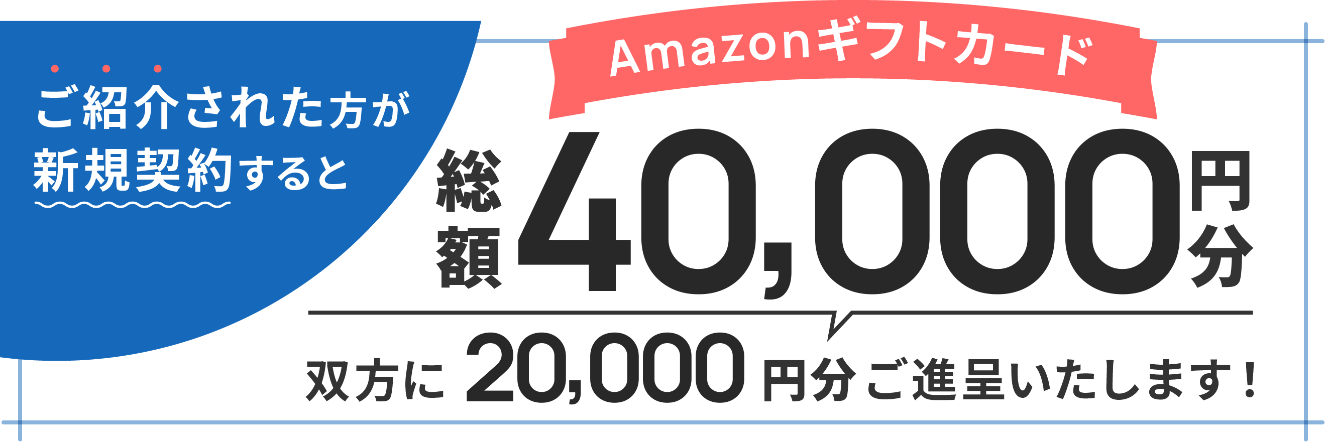 ご紹介された方が新規契約すると Amazon ギフトカード20,000円分を双方にご進呈いたします!
            