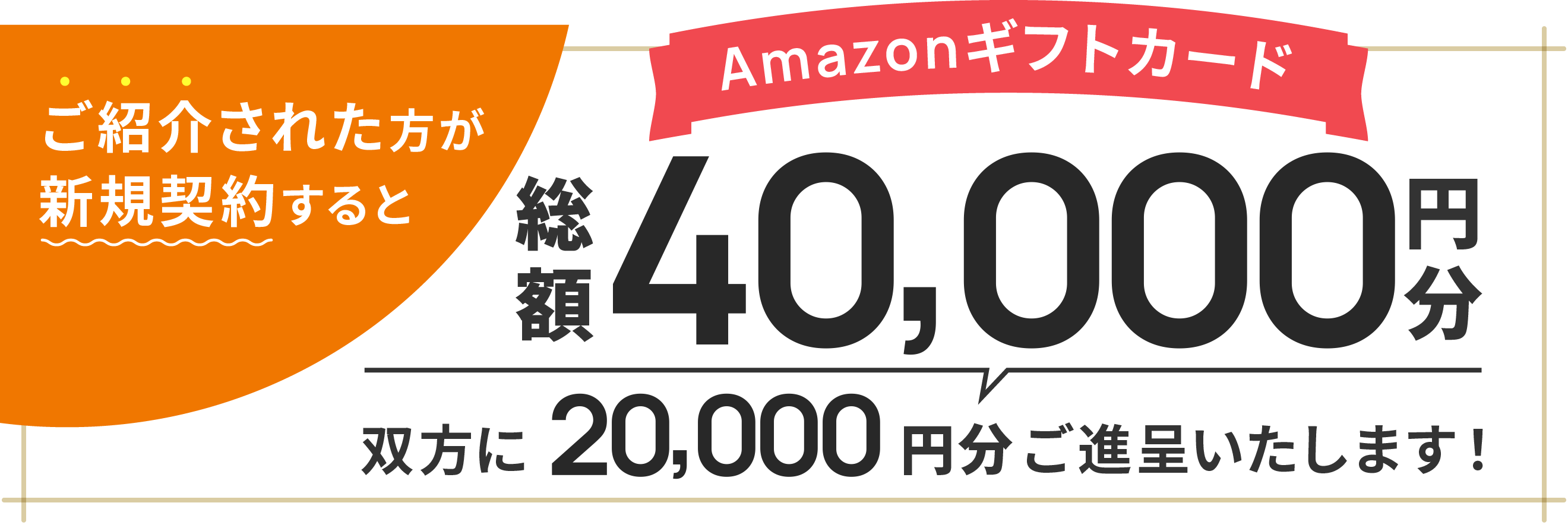 ご紹介された方が新規契約すると Amazon ギフトカード20,000円分を双方にご進呈いたします!
            